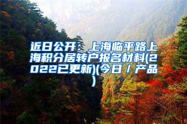 近日公开：上海临平路上海积分居转户报名材料(2022已更新)(今日／产品)