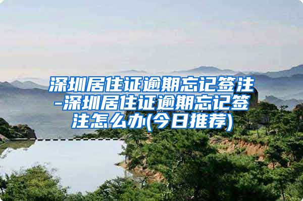 深圳居住证逾期忘记签注-深圳居住证逾期忘记签注怎么办(今日推荐)