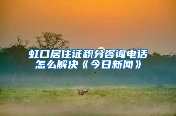 虹口居住证积分咨询电话怎么解决《今日新闻》