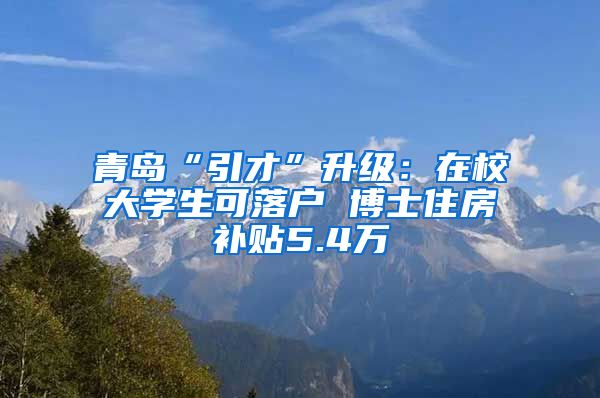 青岛“引才”升级：在校大学生可落户 博士住房补贴5.4万