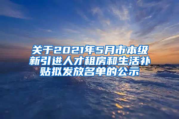 关于2021年5月市本级新引进人才租房和生活补贴拟发放名单的公示