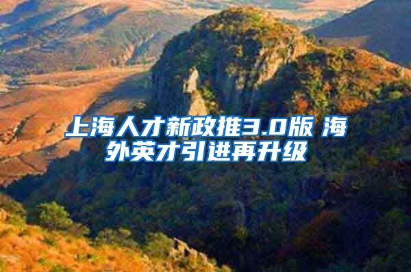 上海人才新政推3.0版　海外英才引进再升级