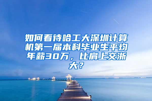 如何看待哈工大深圳计算机第一届本科毕业生平均年薪30万，比肩上交浙大？