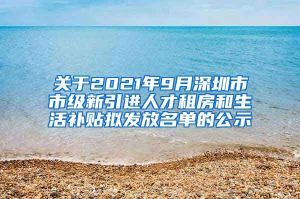 关于2021年9月深圳市市级新引进人才租房和生活补贴拟发放名单的公示