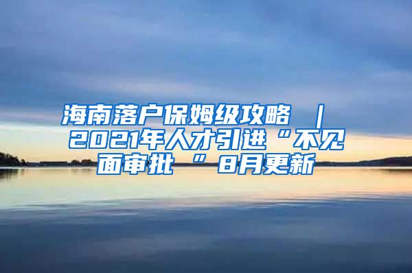 海南落户保姆级攻略 ｜ 2021年人才引进“不见面审批 ”8月更新