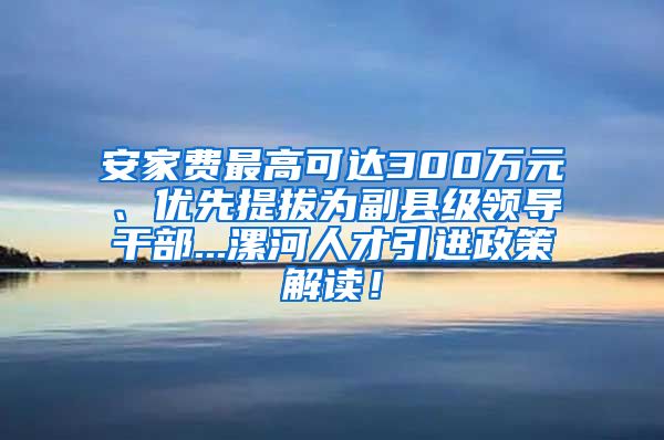 安家费最高可达300万元、优先提拔为副县级领导干部...漯河人才引进政策解读！