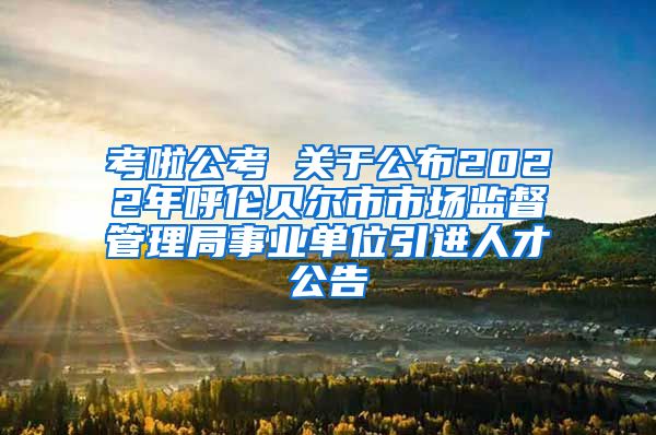 考啦公考 关于公布2022年呼伦贝尔市市场监督管理局事业单位引进人才公告