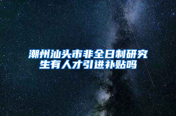 潮州汕头市非全日制研究生有人才引进补贴吗