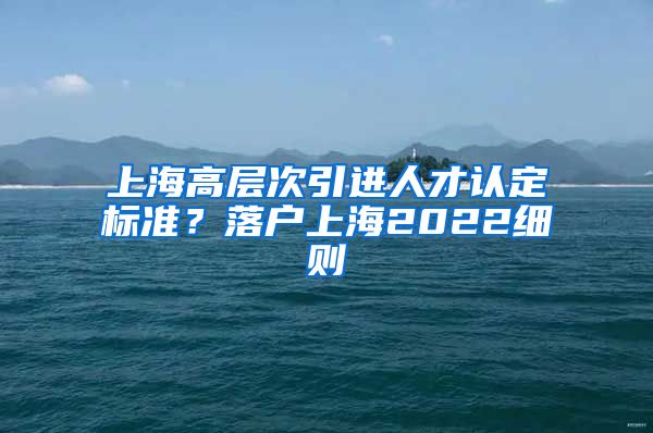 上海高层次引进人才认定标准？落户上海2022细则