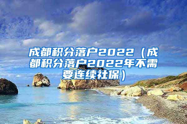 成都积分落户2022（成都积分落户2022年不需要连续社保）