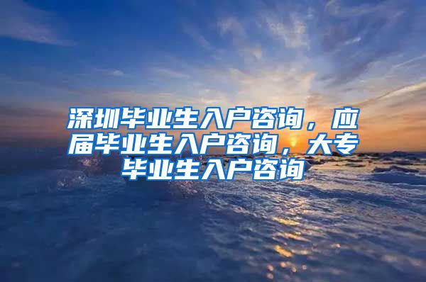 深圳毕业生入户咨询，应届毕业生入户咨询，大专毕业生入户咨询
