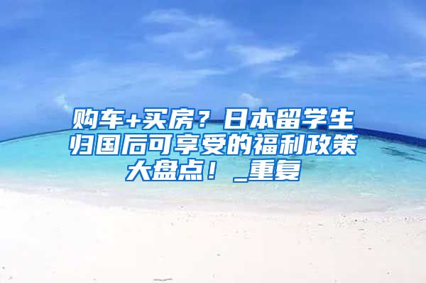 购车+买房？日本留学生归国后可享受的福利政策大盘点！_重复