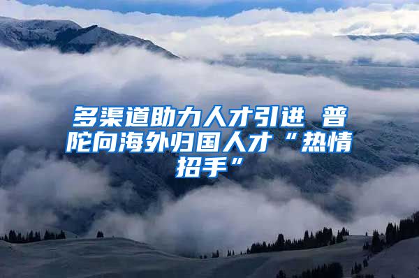 多渠道助力人才引进 普陀向海外归国人才“热情招手”