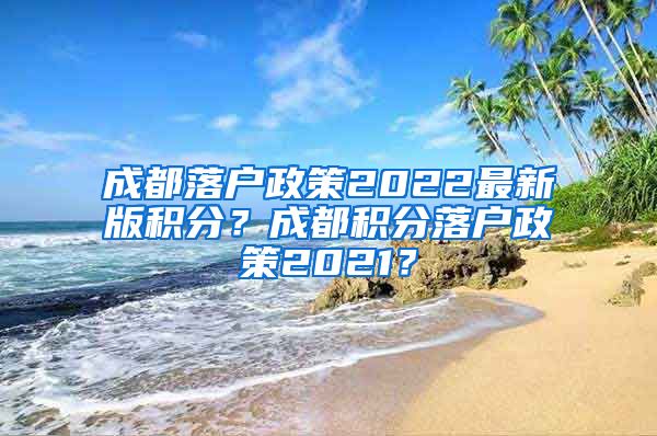 成都落户政策2022最新版积分？成都积分落户政策2021？