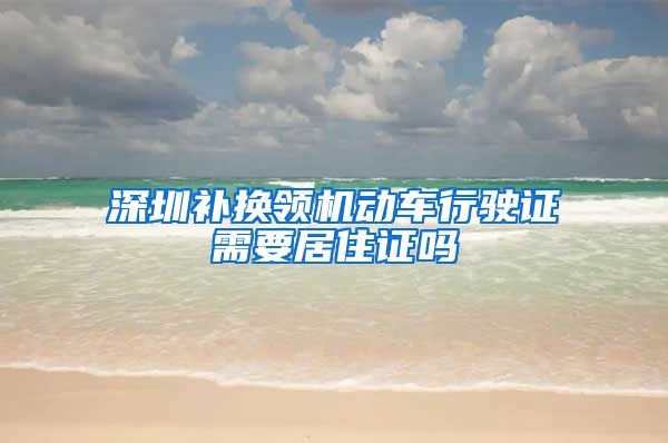 深圳补换领机动车行驶证需要居住证吗