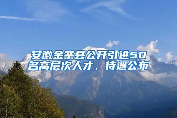 安徽金寨县公开引进50名高层次人才，待遇公布
