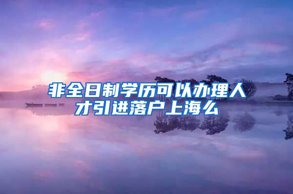 非全日制学历可以办理人才引进落户上海么