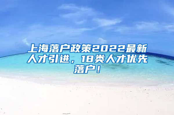 上海落户政策2022最新人才引进，18类人才优先落户！