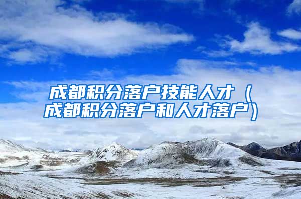 成都积分落户技能人才（成都积分落户和人才落户）