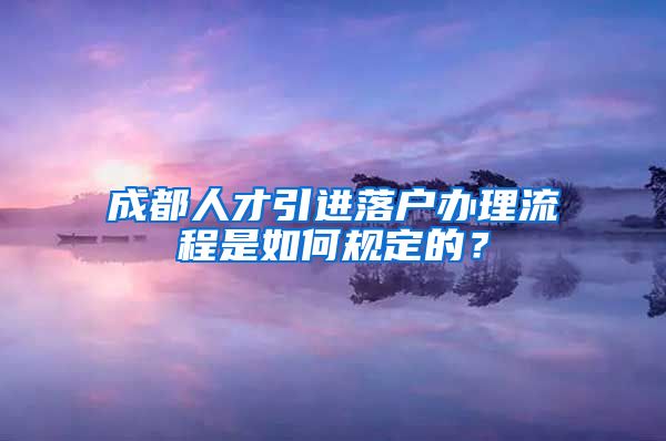 成都人才引进落户办理流程是如何规定的？