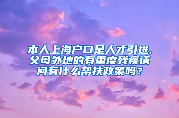 本人上海户口是人才引进,父母外地的有重度残疾请问有什么帮扶政策吗？