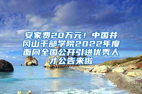 安家费20万元！中国井冈山干部学院2022年度面向全国公开引进优秀人才公告来啦