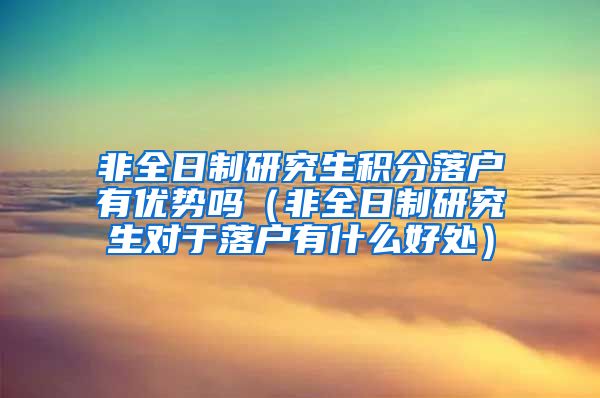 非全日制研究生积分落户有优势吗（非全日制研究生对于落户有什么好处）