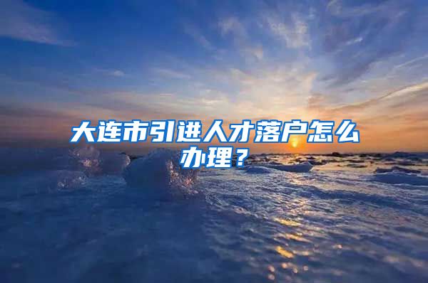大连市引进人才落户怎么办理？