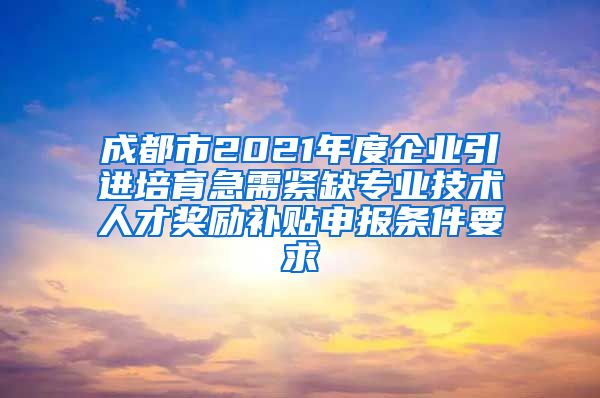 成都市2021年度企业引进培育急需紧缺专业技术人才奖励补贴申报条件要求