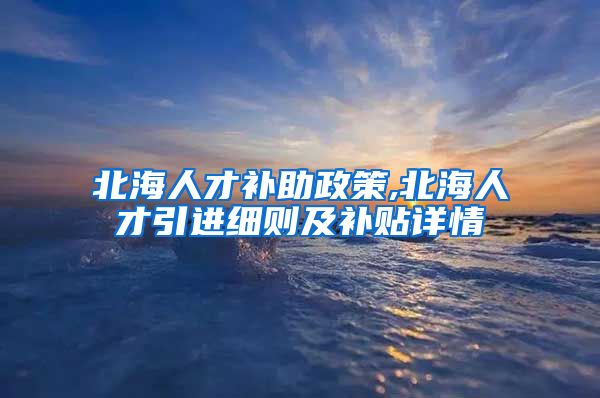 北海人才补助政策,北海人才引进细则及补贴详情