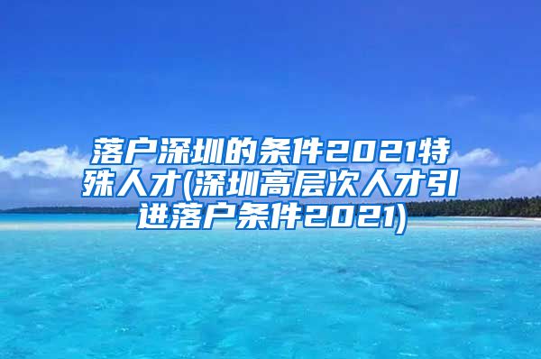 落户深圳的条件2021特殊人才(深圳高层次人才引进落户条件2021)