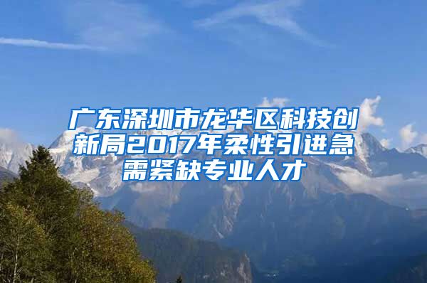 广东深圳市龙华区科技创新局2017年柔性引进急需紧缺专业人才