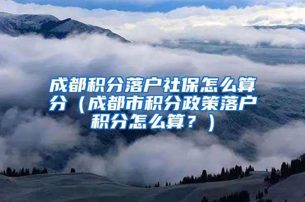 成都积分落户社保怎么算分（成都市积分政策落户积分怎么算？）