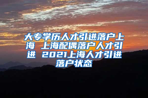 大专学历人才引进落户上海 上海配偶落户人才引进 2021上海人才引进落户状态