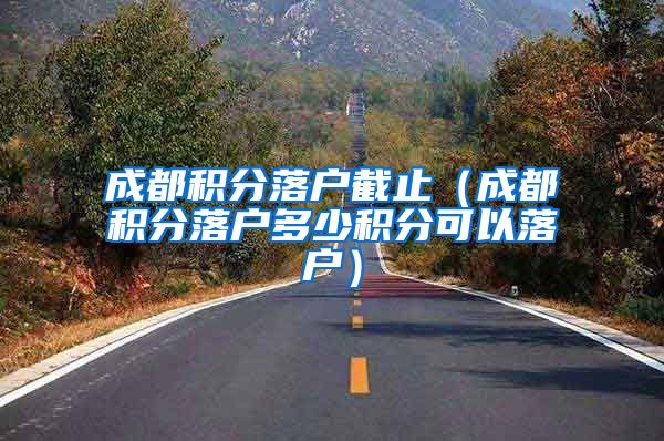成都积分落户截止（成都积分落户多少积分可以落户）