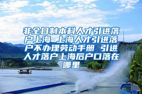 非全日制本科人才引进落户上海 上海人才引进落户不办理劳动手册 引进人才落户上海后户口落在哪里