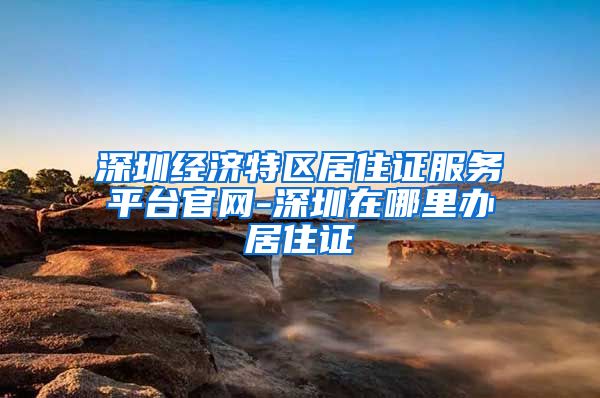 深圳经济特区居住证服务平台官网-深圳在哪里办居住证