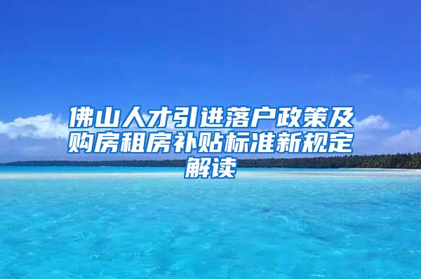 佛山人才引进落户政策及购房租房补贴标准新规定解读