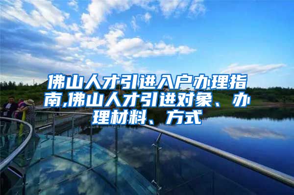 佛山人才引进入户办理指南,佛山人才引进对象、办理材料、方式