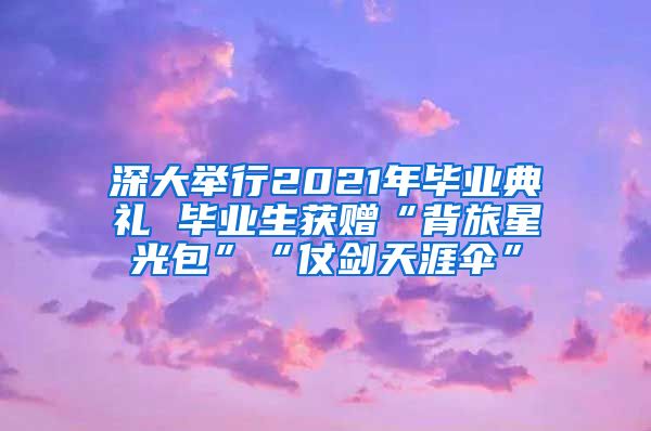 深大举行2021年毕业典礼 毕业生获赠“背旅星光包”“仗剑天涯伞”