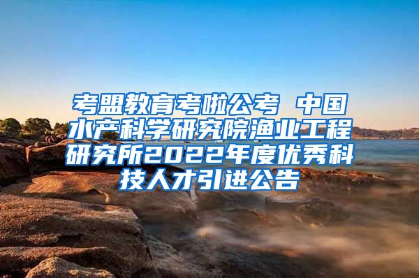 考盟教育考啦公考 中国水产科学研究院渔业工程研究所2022年度优秀科技人才引进公告