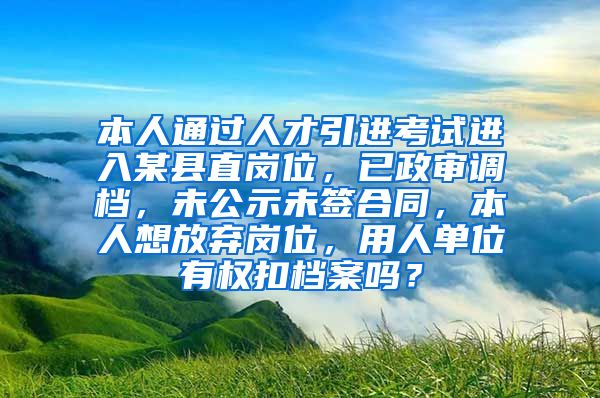 本人通过人才引进考试进入某县直岗位，已政审调档，未公示未签合同，本人想放弃岗位，用人单位有权扣档案吗？