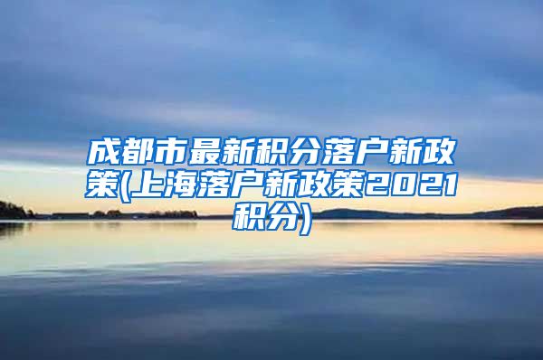 成都市最新积分落户新政策(上海落户新政策2021积分)