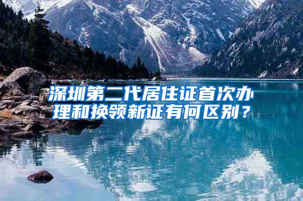 深圳第二代居住证首次办理和换领新证有何区别？