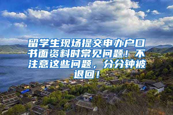 留学生现场提交申办户口书面资料时常见问题！不注意这些问题，分分钟被退回！