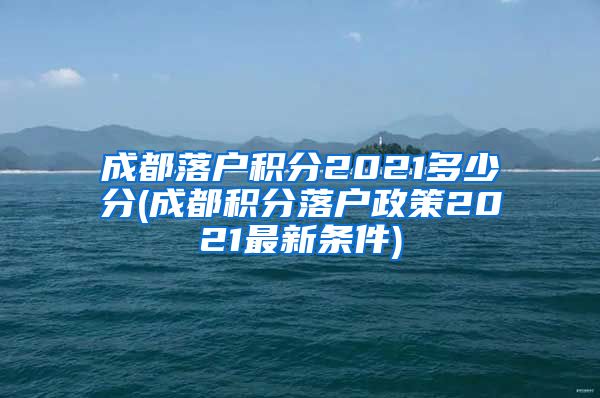 成都落户积分2021多少分(成都积分落户政策2021最新条件)