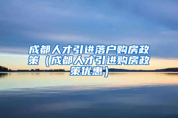 成都人才引进落户购房政策（成都人才引进购房政策优惠）