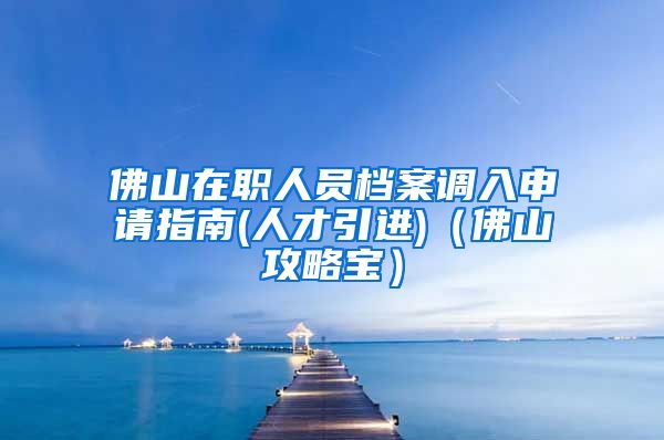 佛山在职人员档案调入申请指南(人才引进)（佛山攻略宝）