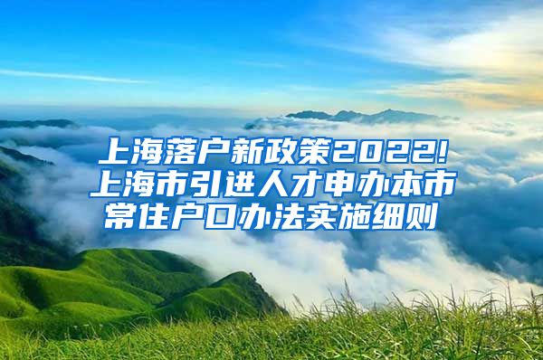 上海落户新政策2022!上海市引进人才申办本市常住户口办法实施细则