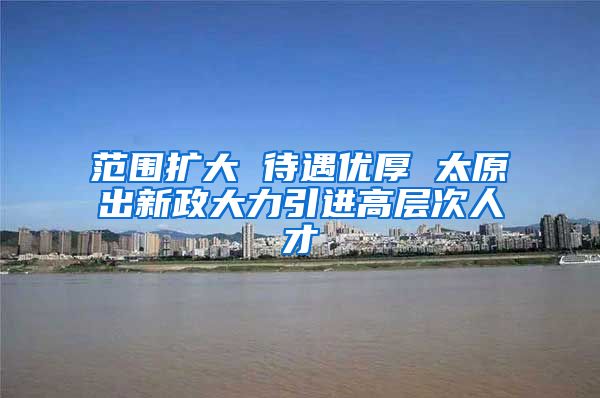 范围扩大 待遇优厚 太原出新政大力引进高层次人才